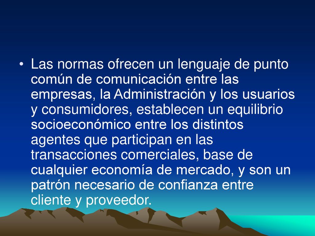 Las normas ofrecen un lenguaje de punto común de comunicación entre las empresas, la Administración y los usuarios y consumidores, establecen un equilibrio socioeconómico entre los distintos agentes que participan en las transacciones comerciales, base de cualquier economía de mercado, y son un patrón necesario de confianza entre cliente y proveedor.