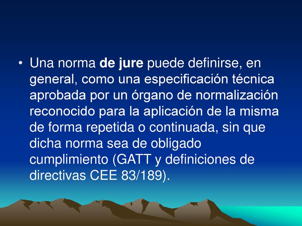 Una norma de jure puede definirse, en general, como una especificación técnica aprobada por un órgano de normalización reconocido para la aplicación de la misma de forma repetida o continuada, sin que dicha norma sea de obligado cumplimiento (GATT y definiciones de directivas CEE 83/189).