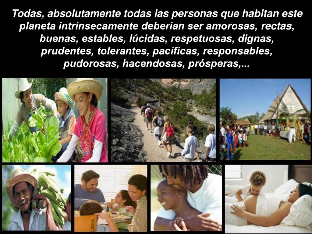 Todas, absolutamente todas las personas que habitan este planeta intrínsecamente deberían ser amorosas, rectas, buenas, estables, lúcidas, respetuosas, dignas, prudentes, tolerantes, pacíficas, responsables, pudorosas, hacendosas, prósperas,...
