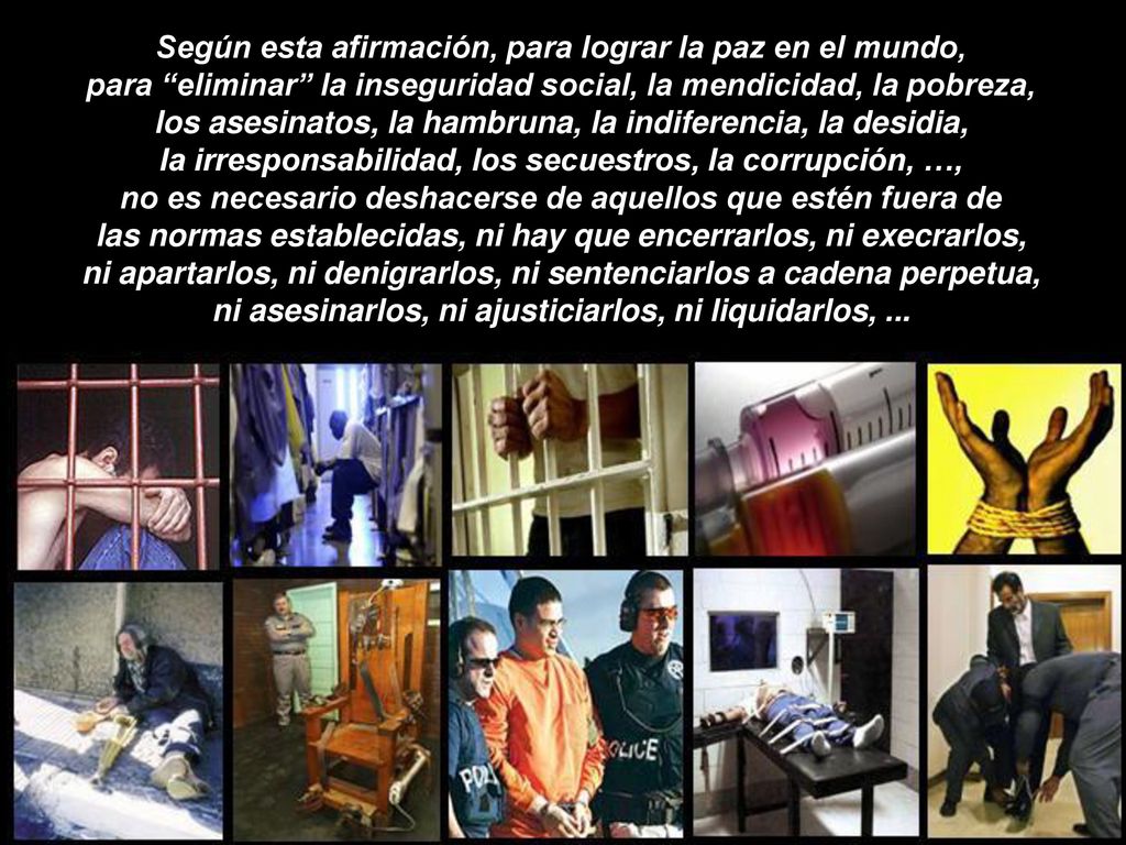 Según esta afirmación, para lograr la paz en el mundo, para eliminar la inseguridad social, la mendicidad, la pobreza, los asesinatos, la hambruna, la indiferencia, la desidia, la irresponsabilidad, los secuestros, la corrupción, …, no es necesario deshacerse de aquellos que estén fuera de las normas establecidas, ni hay que encerrarlos, ni execrarlos, ni apartarlos, ni denigrarlos, ni sentenciarlos a cadena perpetua, ni asesinarlos, ni ajusticiarlos, ni liquidarlos, ...