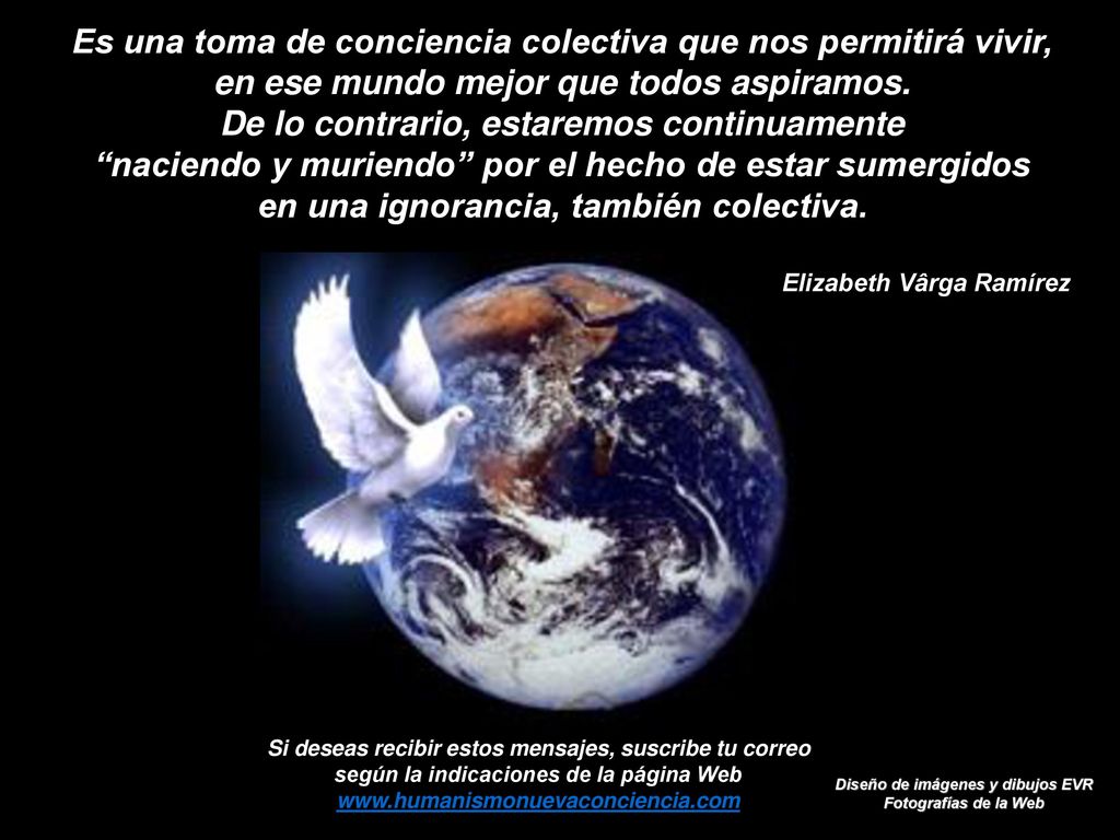 Es una toma de conciencia colectiva que nos permitirá vivir, en ese mundo mejor que todos aspiramos. De lo contrario, estaremos continuamente naciendo y muriendo por el hecho de estar sumergidos en una ignorancia, también colectiva.