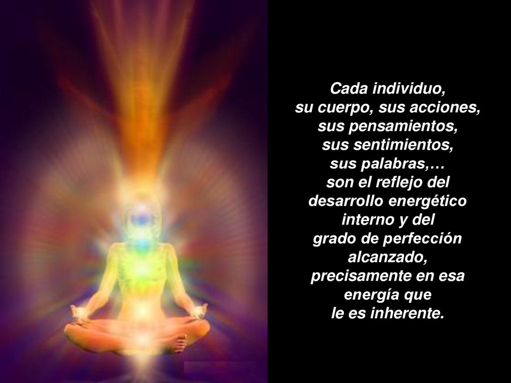 Cada individuo, su cuerpo, sus acciones, sus pensamientos, sus sentimientos, sus palabras,… son el reflejo del desarrollo energético interno y del grado de perfección alcanzado, precisamente en esa energía que le es inherente.