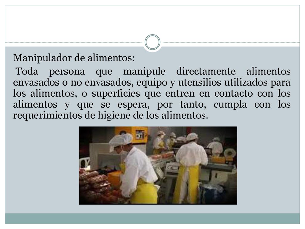 Manipulador de alimentos: Toda persona que manipule directamente alimentos envasados o no envasados, equipo y utensilios utilizados para los alimentos, o superficies que entren en contacto con los alimentos y que se espera, por tanto, cumpla con los requerimientos de higiene de los alimentos.