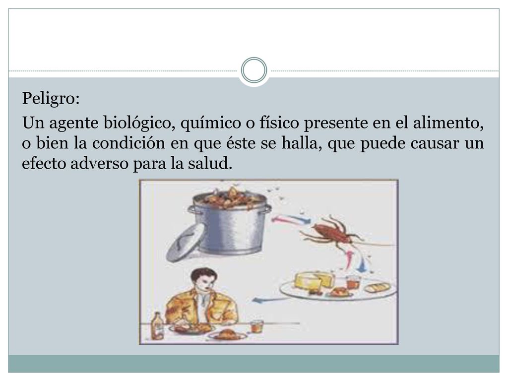 Peligro: Un agente biológico, químico o físico presente en el alimento, o bien la condición en que éste se halla, que puede causar un efecto adverso para la salud.