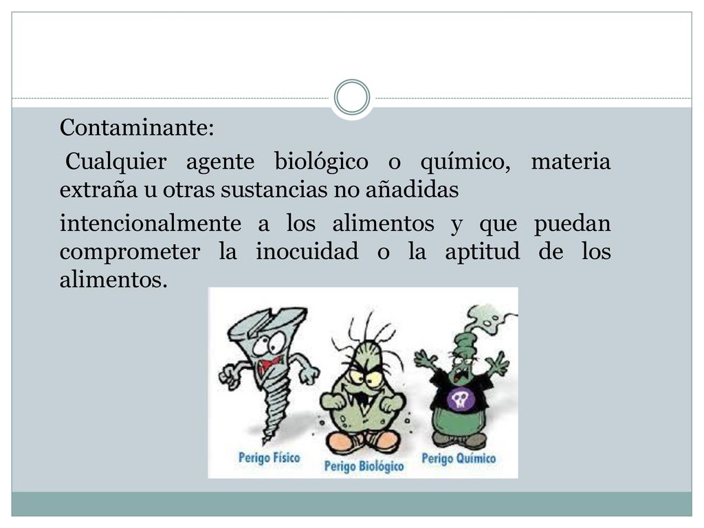 Contaminante: Cualquier agente biológico o químico, materia extraña u otras sustancias no añadidas intencionalmente a los alimentos y que puedan comprometer la inocuidad o la aptitud de los alimentos.