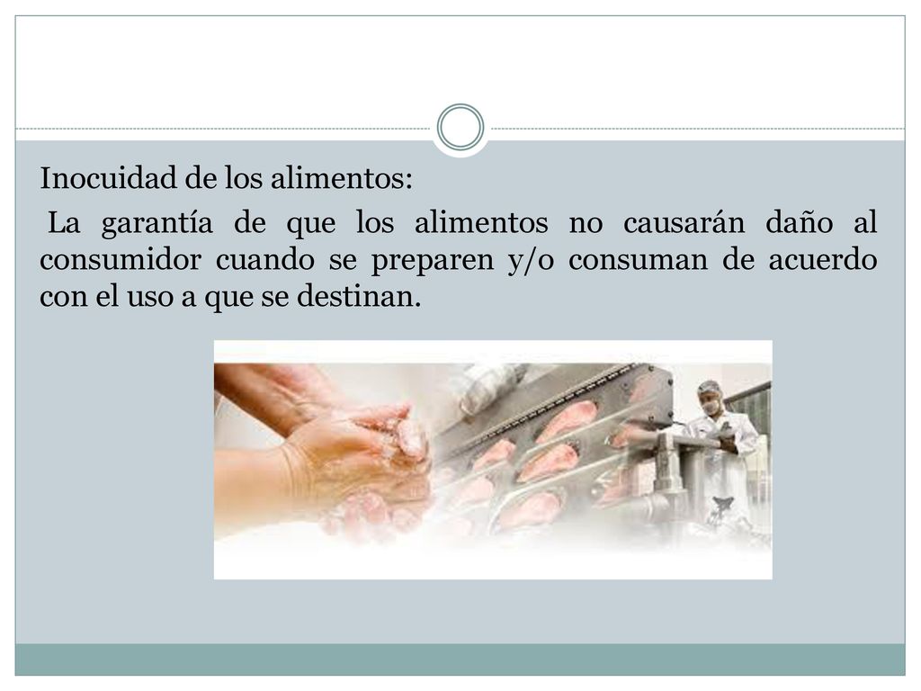 Inocuidad de los alimentos: La garantía de que los alimentos no causarán daño al consumidor cuando se preparen y/o consuman de acuerdo con el uso a que se destinan.