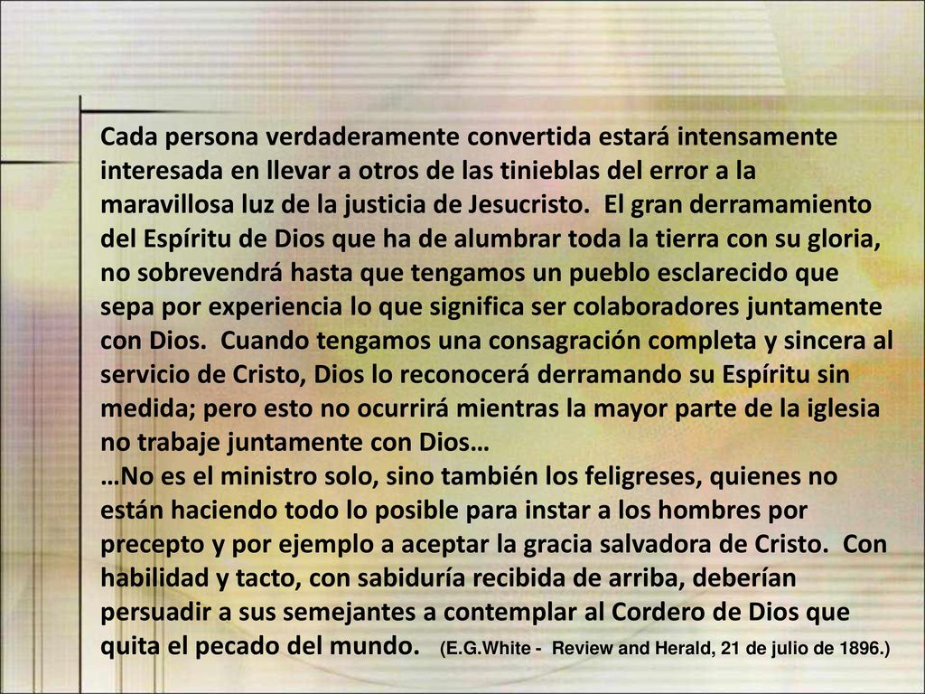 Cada persona verdaderamente convertida estará intensamente interesada en llevar a otros de las tinieblas del error a la maravillosa luz de la justicia de Jesucristo. El gran derramamiento del Espíritu de Dios que ha de alumbrar toda la tierra con su gloria, no sobrevendrá hasta que tengamos un pueblo esclarecido que sepa por experiencia lo que significa ser colaboradores juntamente con Dios. Cuando tengamos una consagración completa y sincera al servicio de Cristo, Dios lo reconocerá derramando su Espíritu sin medida; pero esto no ocurrirá mientras la mayor parte de la iglesia no trabaje juntamente con Dios…