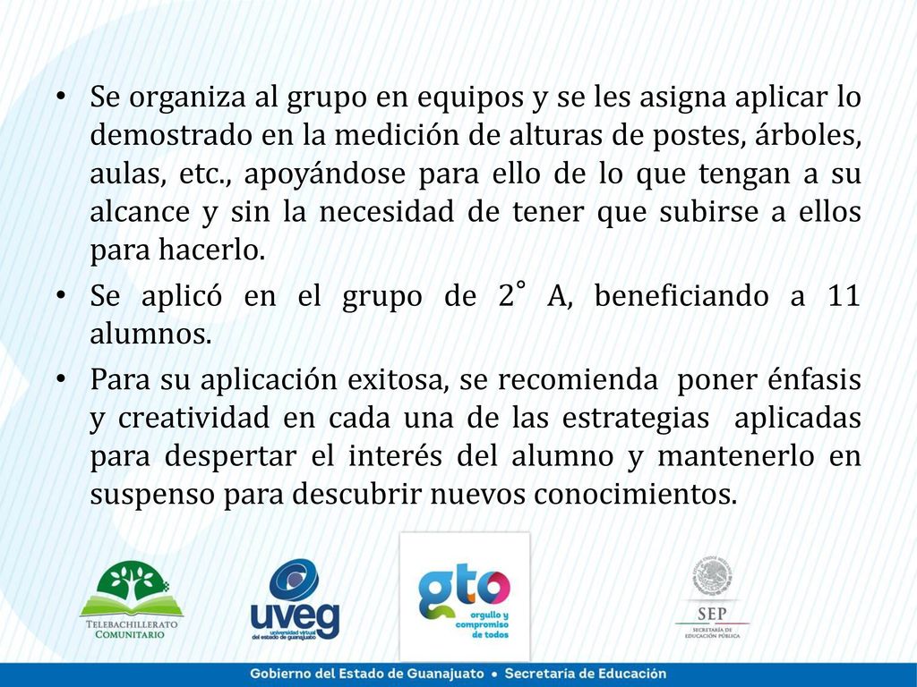 Se organiza al grupo en equipos y se les asigna aplicar lo demostrado en la medición de alturas de postes, árboles, aulas, etc., apoyándose para ello de lo que tengan a su alcance y sin la necesidad de tener que subirse a ellos para hacerlo.