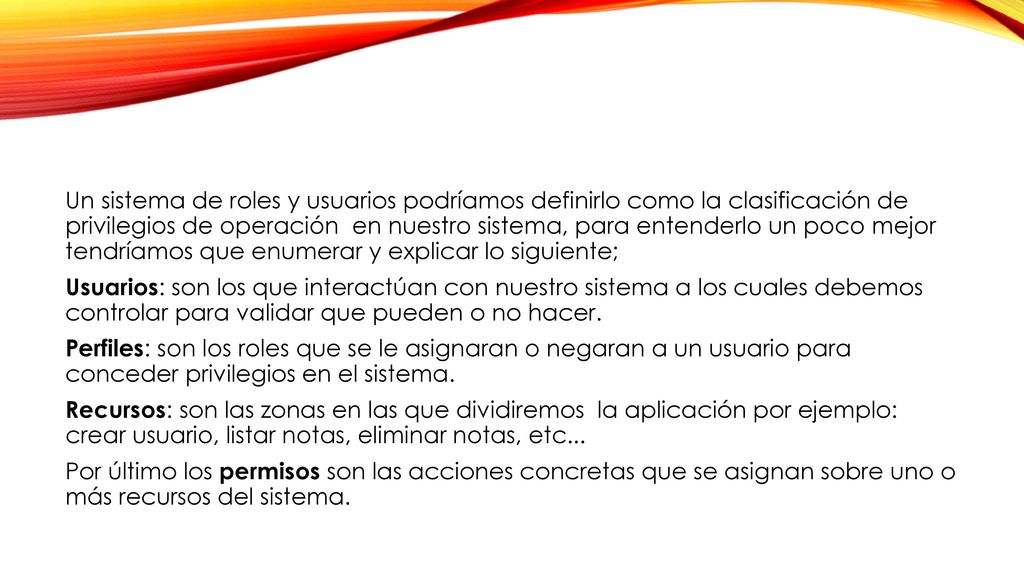 Un sistema de roles y usuarios podríamos definirlo como la clasificación de privilegios de operación en nuestro sistema, para entenderlo un poco mejor tendríamos que enumerar y explicar lo siguiente; Usuarios: son los que interactúan con nuestro sistema a los cuales debemos controlar para validar que pueden o no hacer.