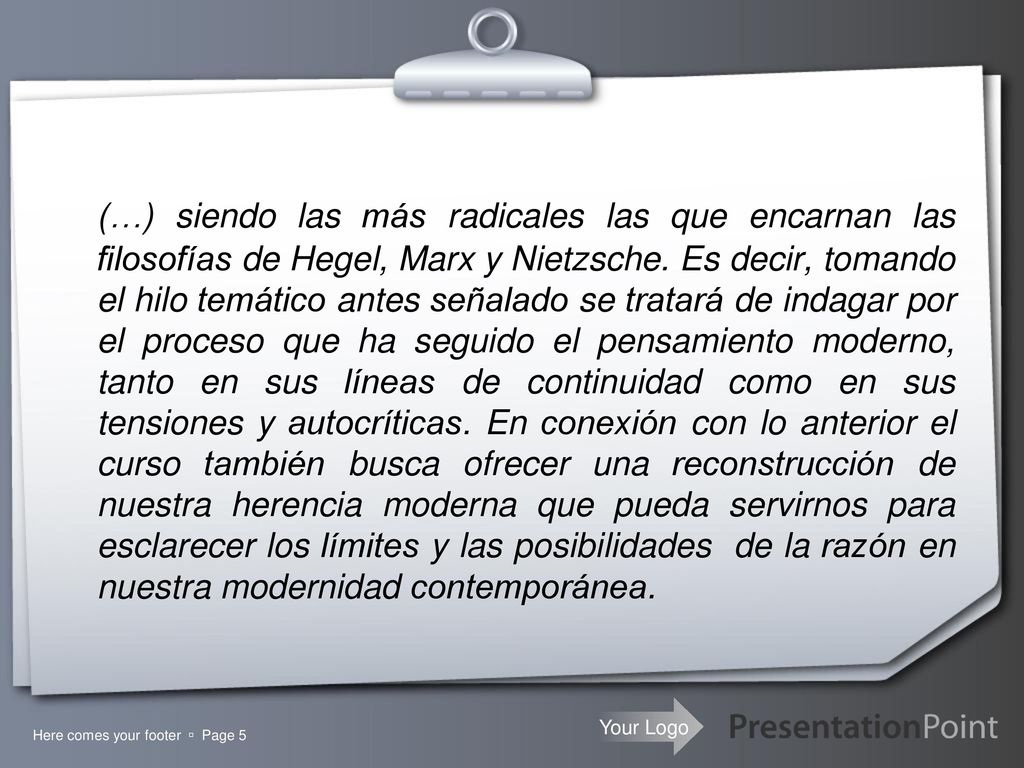 (…) siendo las más radicales las que encarnan las filosofías de Hegel, Marx y Nietzsche. Es decir, tomando el hilo temático antes señalado se tratará de indagar por el proceso que ha seguido el pensamiento moderno, tanto en sus líneas de continuidad como en sus tensiones y autocríticas. En conexión con lo anterior el curso también busca ofrecer una reconstrucción de nuestra herencia moderna que pueda servirnos para esclarecer los límites y las posibilidades de la razón en nuestra modernidad contemporánea.