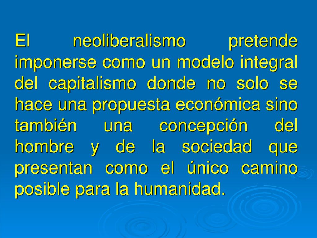 El neoliberalismo pretende imponerse como un modelo integral del capitalismo donde no solo se hace una propuesta económica sino también una concepción del hombre y de la sociedad que presentan como el único camino posible para la humanidad.