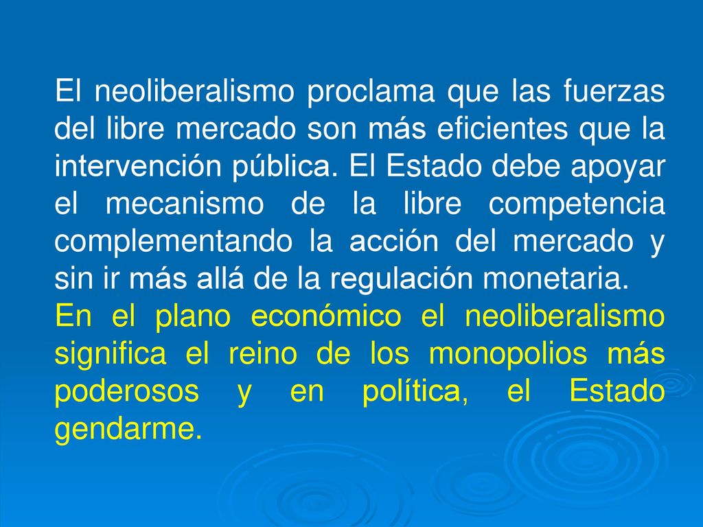 El neoliberalismo proclama que las fuerzas del libre mercado son más eficientes que la intervención pública. El Estado debe apoyar el mecanismo de la libre competencia complementando la acción del mercado y sin ir más allá de la regulación monetaria.
