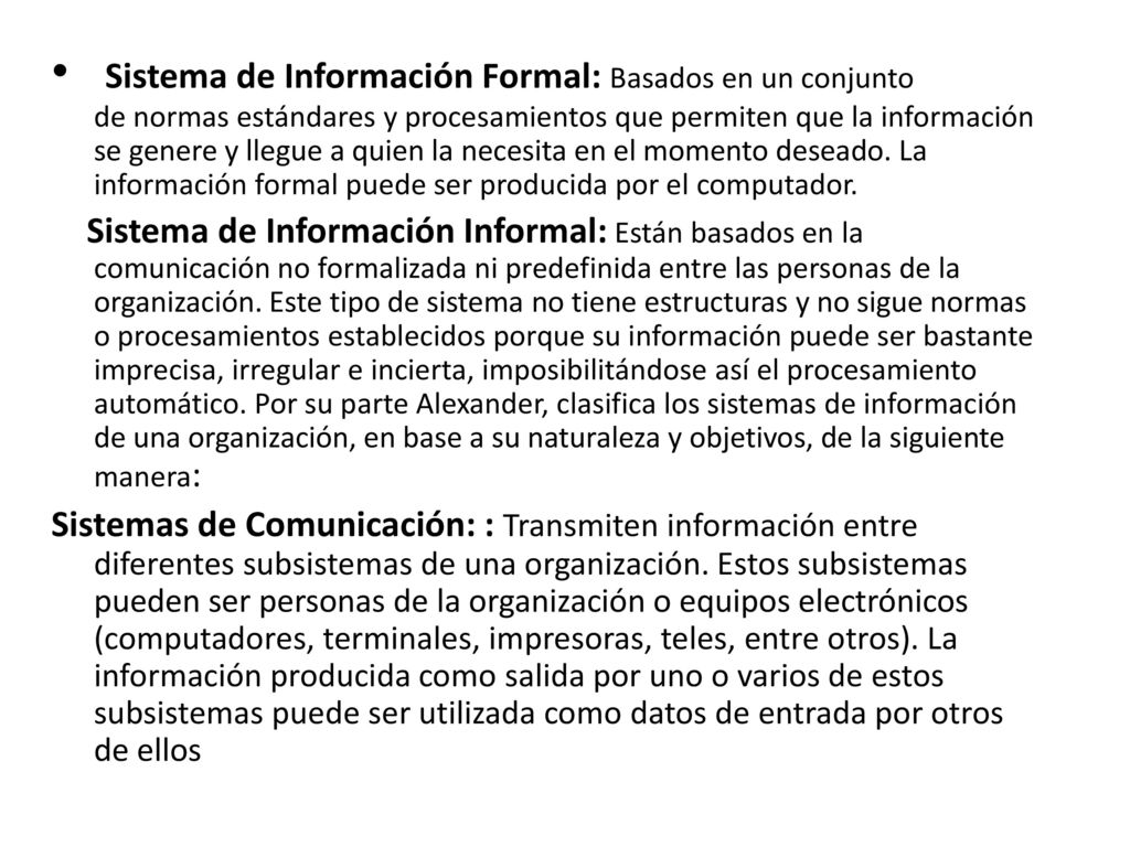 Sistema de Información Formal: Basados en un conjunto de normas estándares y procesamientos que permiten que la información se genere y llegue a quien la necesita en el momento deseado. La información formal puede ser producida por el computador.