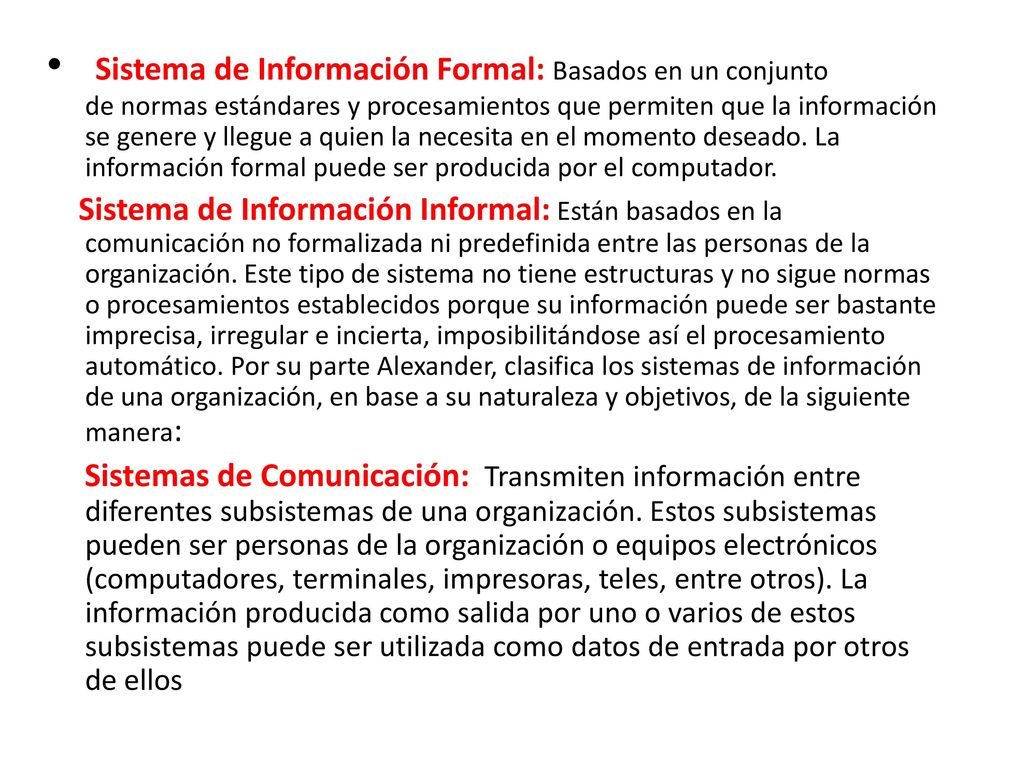 Sistema de Información Formal: Basados en un conjunto de normas estándares y procesamientos que permiten que la información se genere y llegue a quien la necesita en el momento deseado. La información formal puede ser producida por el computador.