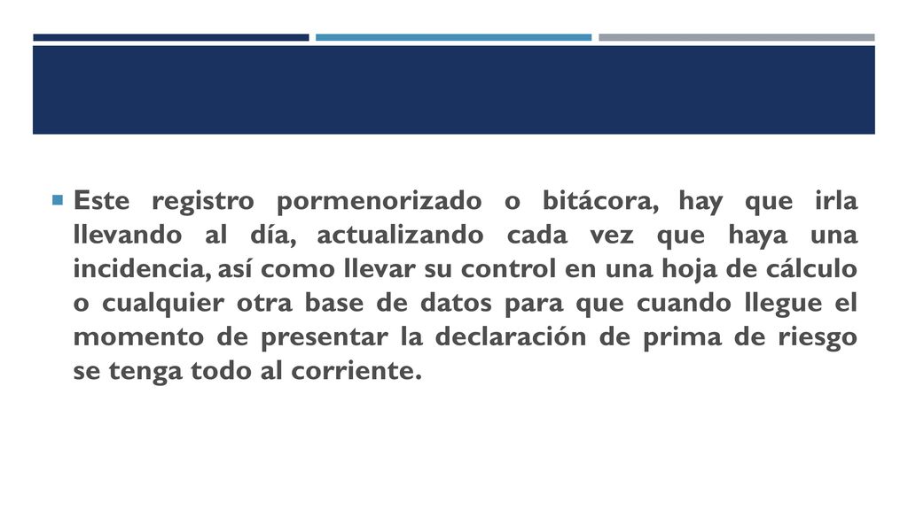 Este registro pormenorizado o bitácora, hay que irla llevando al día, actualizando cada vez que haya una incidencia, así como llevar su control en una hoja de cálculo o cualquier otra base de datos para que cuando llegue el momento de presentar la declaración de prima de riesgo se tenga todo al corriente.