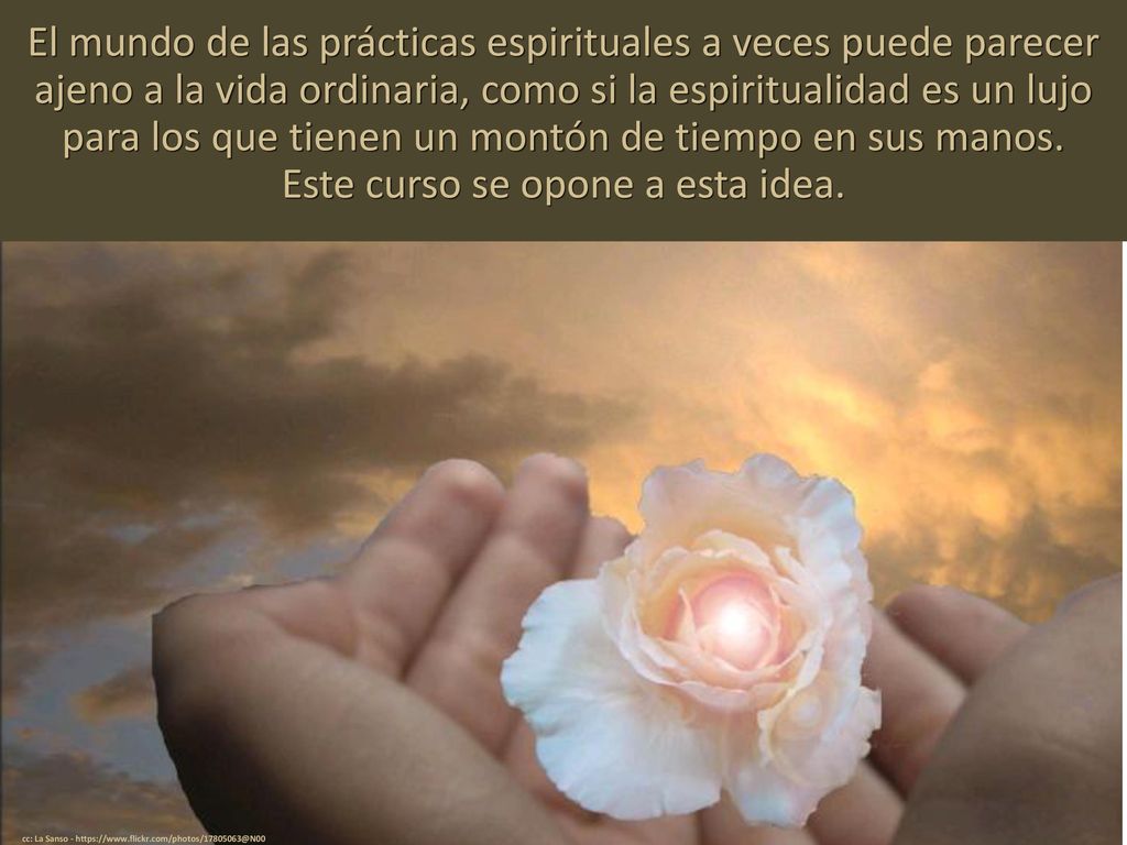 El mundo de las prácticas espirituales a veces puede parecer ajeno a la vida ordinaria, como si la espiritualidad es un lujo para los que tienen un montón de tiempo en sus manos. Este curso se opone a esta idea.