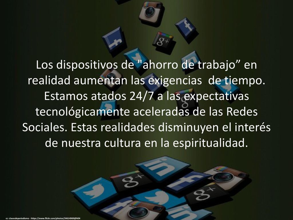 Los dispositivos de ahorro de trabajo en realidad aumentan las exigencias de tiempo. Estamos atados 24/7 a las expectativas tecnológicamente aceleradas de las Redes Sociales. Estas realidades disminuyen el interés de nuestra cultura en la espiritualidad.