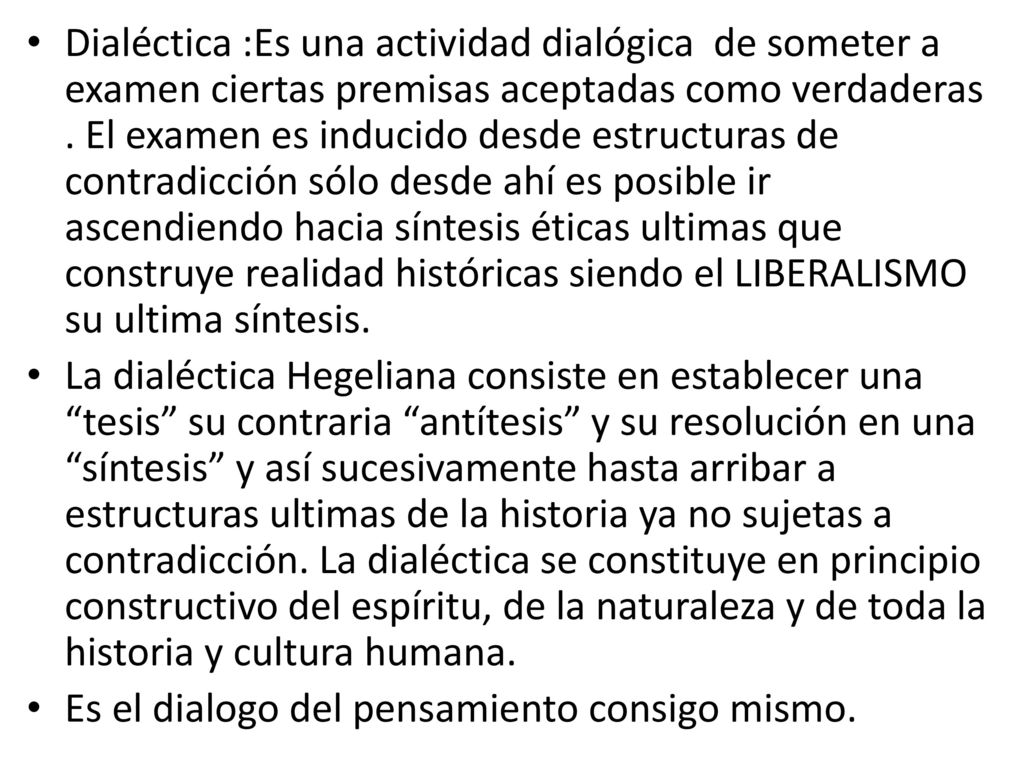 Dialéctica :Es una actividad dialógica de someter a examen ciertas premisas aceptadas como verdaderas . El examen es inducido desde estructuras de contradicción sólo desde ahí es posible ir ascendiendo hacia síntesis éticas ultimas que construye realidad históricas siendo el LIBERALISMO su ultima síntesis.