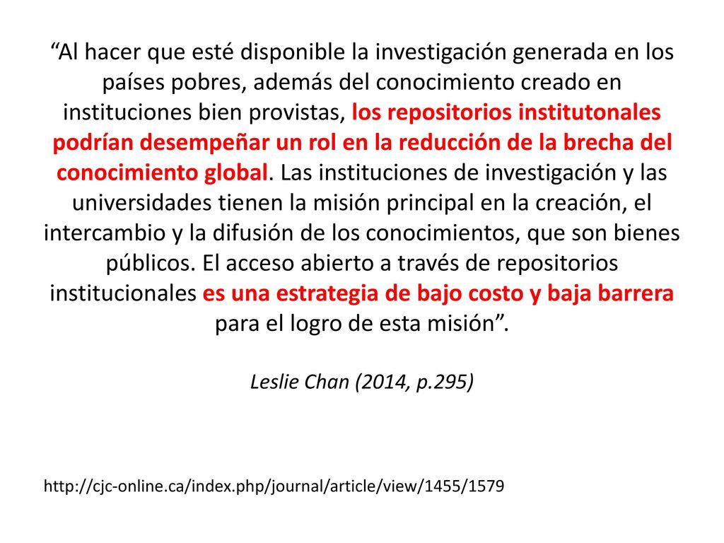 Al hacer que esté disponible la investigación generada en los países pobres, además del conocimiento creado en instituciones bien provistas, los repositorios institutonales podrían desempeñar un rol en la reducción de la brecha del conocimiento global. Las instituciones de investigación y las universidades tienen la misión principal en la creación, el intercambio y la difusión de los conocimientos, que son bienes públicos. El acceso abierto a través de repositorios institucionales es una estrategia de bajo costo y baja barrera para el logro de esta misión . Leslie Chan (2014, p.295)