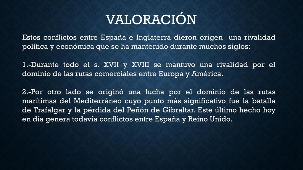 VALORACIÓN Estos conflictos entre España e Inglaterra dieron origen una rivalidad política y económica que se ha mantenido durante muchos siglos: