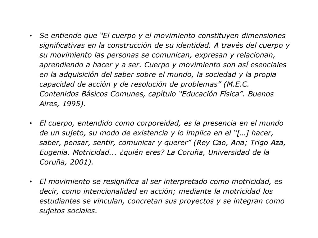 Se entiende que El cuerpo y el movimiento constituyen dimensiones significativas en la construcción de su identidad. A través del cuerpo y su movimiento las personas se comunican, expresan y relacionan, aprendiendo a hacer y a ser. Cuerpo y movimiento son así esenciales en la adquisición del saber sobre el mundo, la sociedad y la propia capacidad de acción y de resolución de problemas (M.E.C. Contenidos Básicos Comunes, capítulo Educación Física . Buenos Aires, 1995).