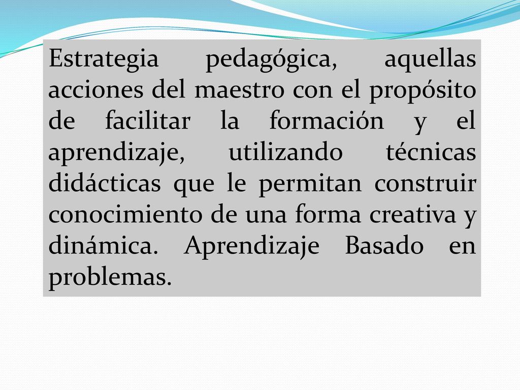 Estrategia pedagógica, aquellas acciones del maestro con el propósito de facilitar la formación y el aprendizaje, utilizando técnicas didácticas que le permitan construir conocimiento de una forma creativa y dinámica.