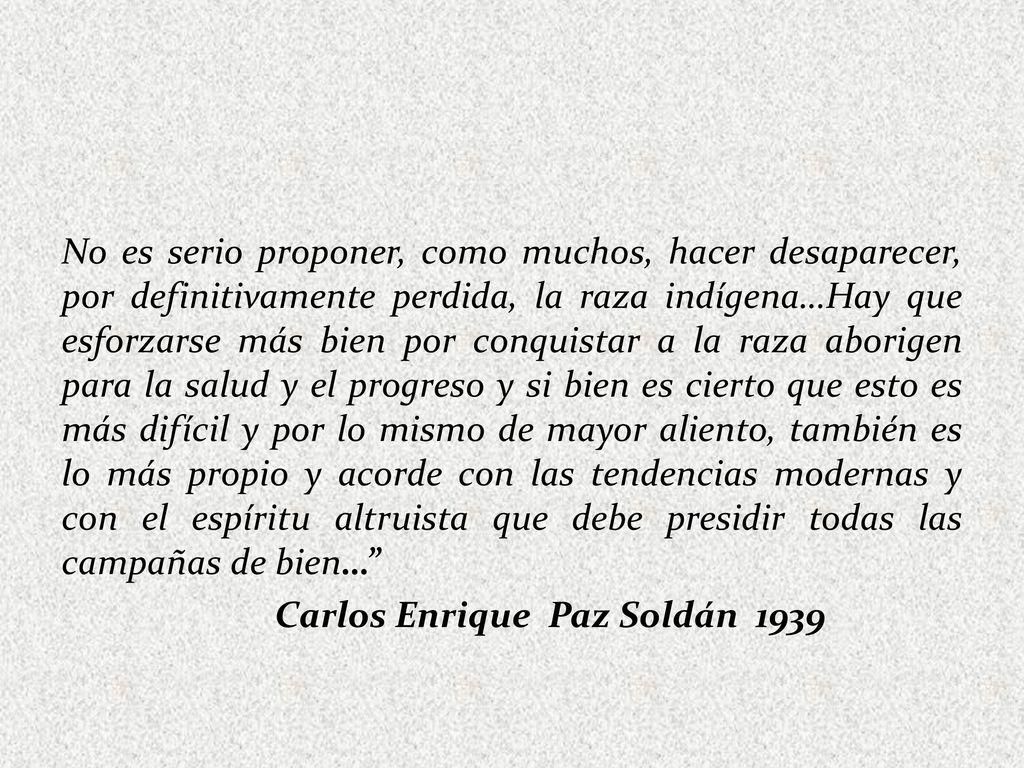 No es serio proponer, como muchos, hacer desaparecer, por definitivamente perdida, la raza indígena…Hay que esforzarse más bien por conquistar a la raza aborigen para la salud y el progreso y si bien es cierto que esto es más difícil y por lo mismo de mayor aliento, también es lo más propio y acorde con las tendencias modernas y con el espíritu altruista que debe presidir todas las campañas de bien… Carlos Enrique Paz Soldán 1939