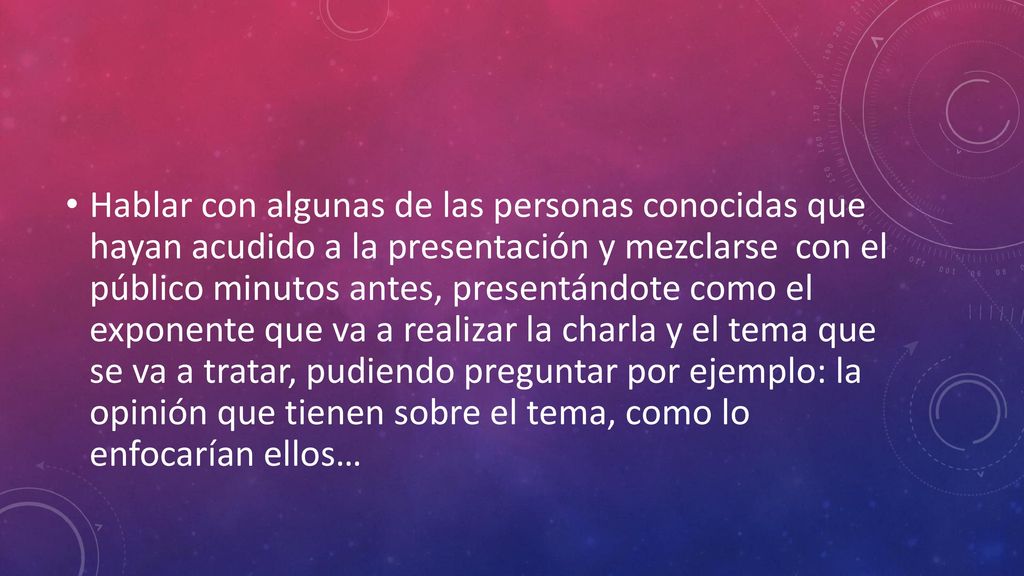 Hablar con algunas de las personas conocidas que hayan acudido a la presentación y mezclarse con el público minutos antes, presentándote como el exponente que va a realizar la charla y el tema que se va a tratar, pudiendo preguntar por ejemplo: la opinión que tienen sobre el tema, como lo enfocarían ellos…