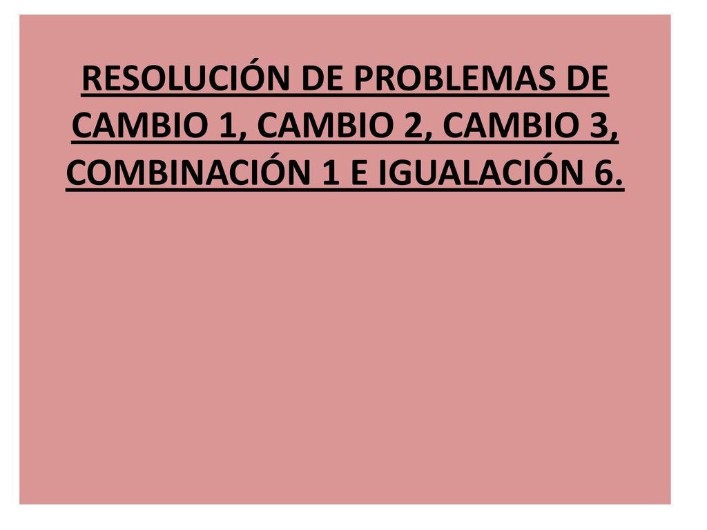 RESOLUCIÓN DE PROBLEMAS DE CAMBIO 1, CAMBIO 2, CAMBIO 3, COMBINACIÓN 1 E IGUALACIÓN 6.