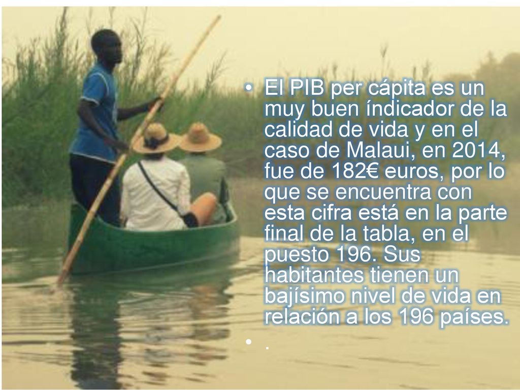 El PIB per cápita es un muy buen índicador de la calidad de vida y en el caso de Malaui, en 2014, fue de 182€ euros, por lo que se encuentra con esta cifra está en la parte final de la tabla, en el puesto 196. Sus habitantes tienen un bajísimo nivel de vida en relación a los 196 países.
