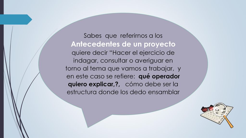 Sabes que referirnos a los Antecedentes de un proyecto quiere decir Hacer el ejercicio de indagar, consultar o averiguar en torno al tema que vamos a trabajar, y en este caso se refiere: qué operador quiero explicar, , cómo debe ser la estructura donde los dedo ensamblar