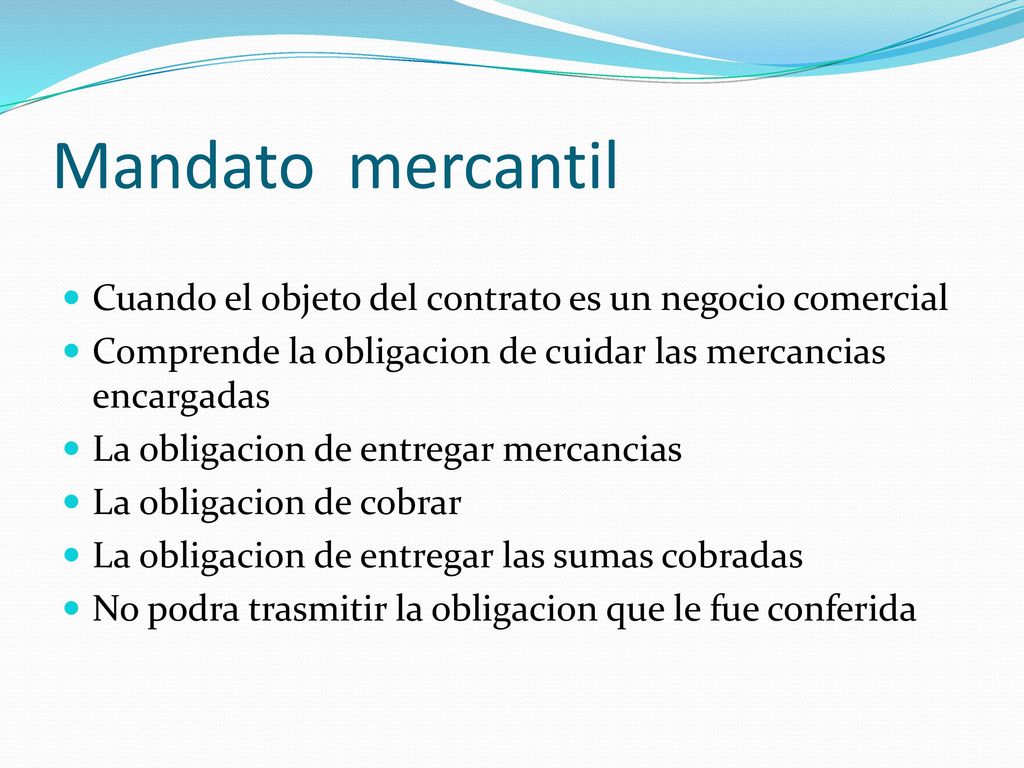 Mandato mercantil Cuando el objeto del contrato es un negocio comercial. Comprende la obligacion de cuidar las mercancias encargadas.