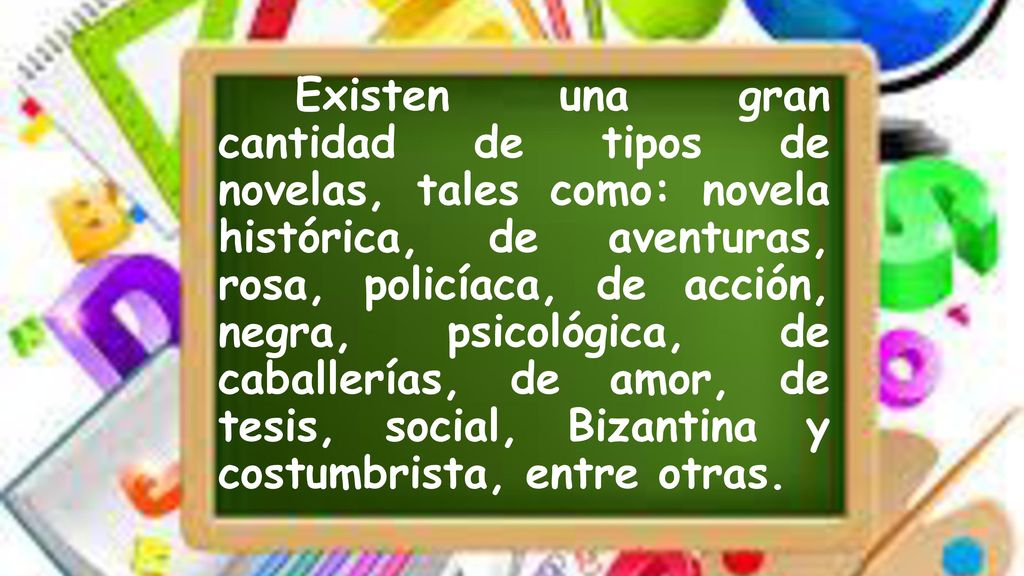 Existen una gran cantidad de tipos de novelas, tales como: novela histórica, de aventuras, rosa, policíaca, de acción, negra, psicológica, de caballerías, de amor, de tesis, social, Bizantina y costumbrista, entre otras.