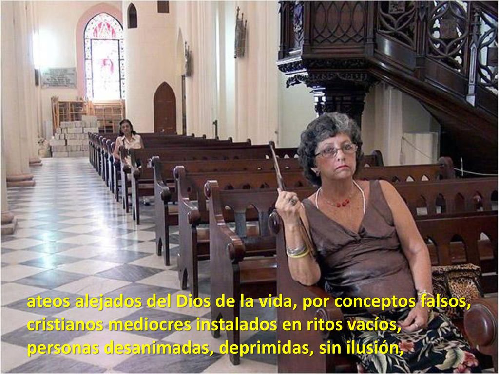 ateos alejados del Dios de la vida, por conceptos falsos, cristianos mediocres instalados en ritos vacíos, personas desanimadas, deprimidas, sin ilusión,