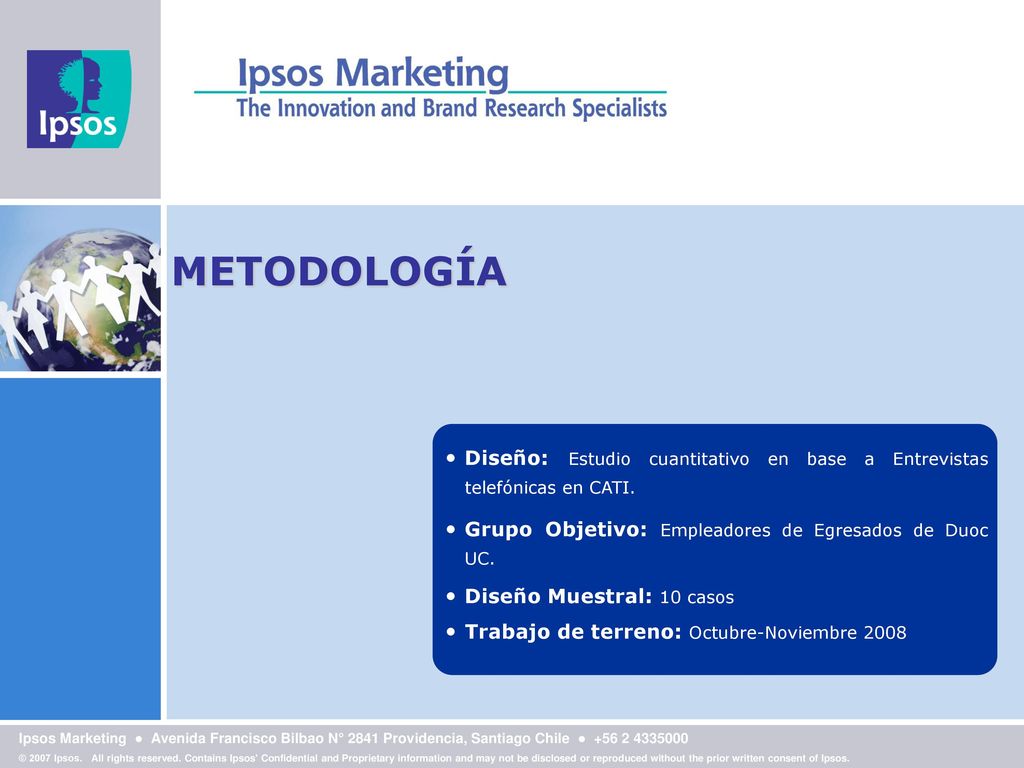 METODOLOGÍA Diseño: Estudio cuantitativo en base a Entrevistas telefónicas en CATI. Grupo Objetivo: Empleadores de Egresados de Duoc UC.