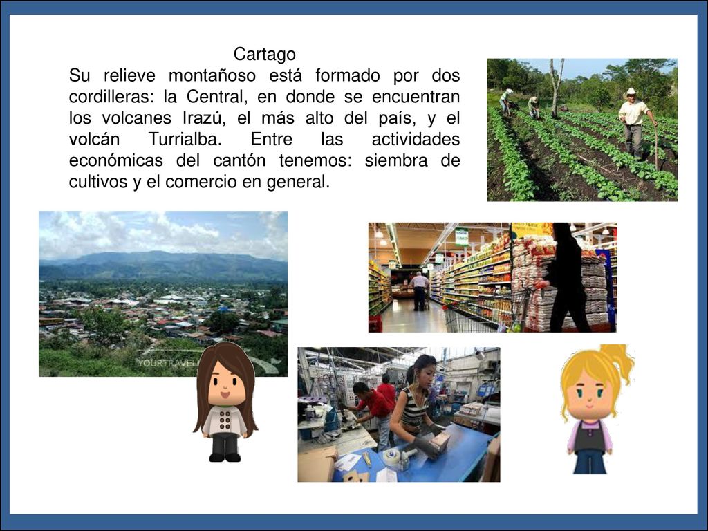 Cartago Su relieve montañoso está formado por dos cordilleras: la Central, en donde se encuentran los volcanes Irazú, el más alto del país, y el volcán Turrialba. Entre las actividades económicas del cantón tenemos: siembra de cultivos y el comercio en general.