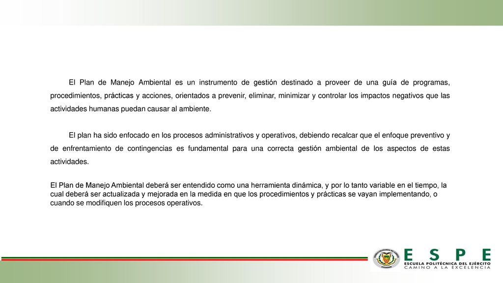 El Plan de Manejo Ambiental es un instrumento de gestión destinado a proveer de una guía de programas, procedimientos, prácticas y acciones, orientados a prevenir, eliminar, minimizar y controlar los impactos negativos que las actividades humanas puedan causar al ambiente.