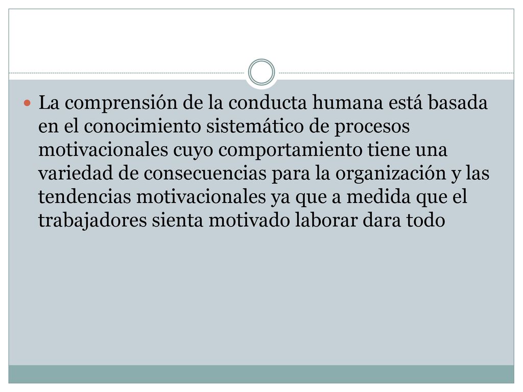 La comprensión de la conducta humana está basada en el conocimiento sistemático de procesos motivacionales cuyo comportamiento tiene una variedad de consecuencias para la organización y las tendencias motivacionales ya que a medida que el trabajadores sienta motivado laborar dara todo