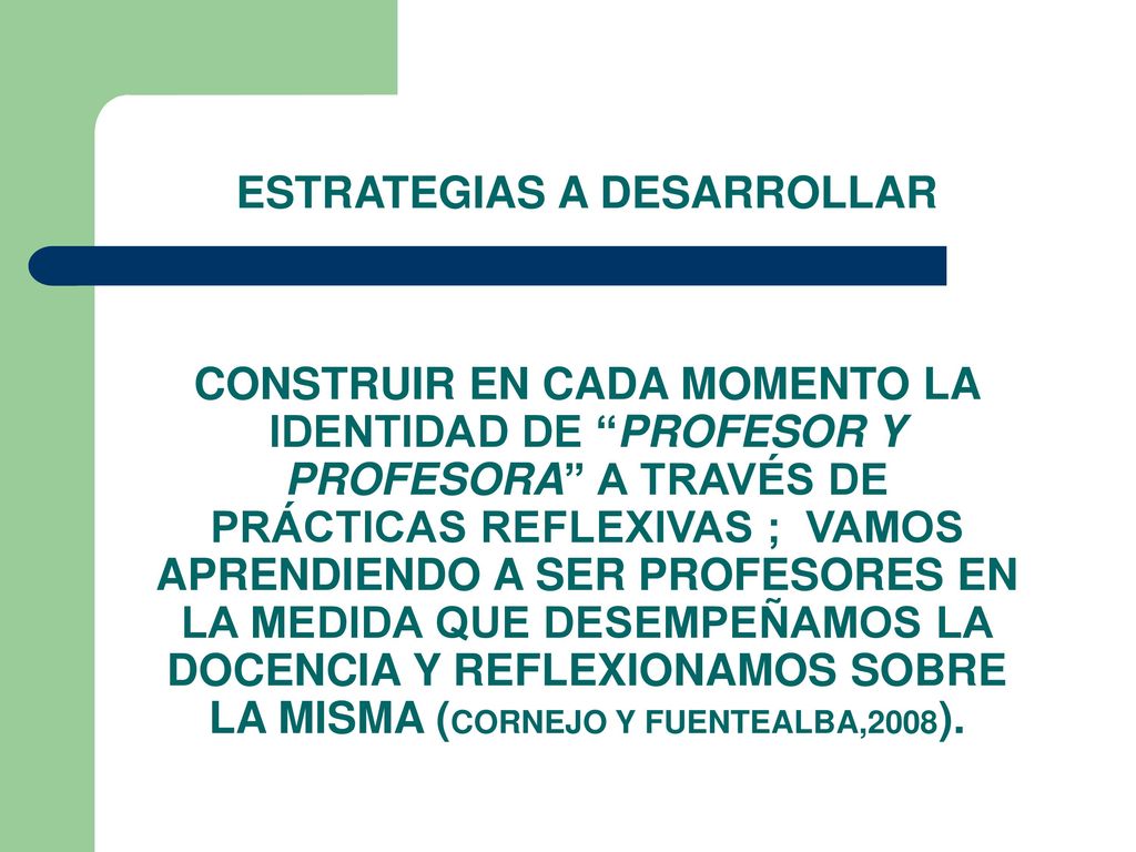 ESTRATEGIAS A DESARROLLAR CONSTRUIR EN CADA MOMENTO LA IDENTIDAD DE PROFESOR Y PROFESORA A TRAVÉS DE PRÁCTICAS REFLEXIVAS ; VAMOS APRENDIENDO A SER PROFESORES EN LA MEDIDA QUE DESEMPEÑAMOS LA DOCENCIA Y REFLEXIONAMOS SOBRE LA MISMA (CORNEJO Y FUENTEALBA,2008).