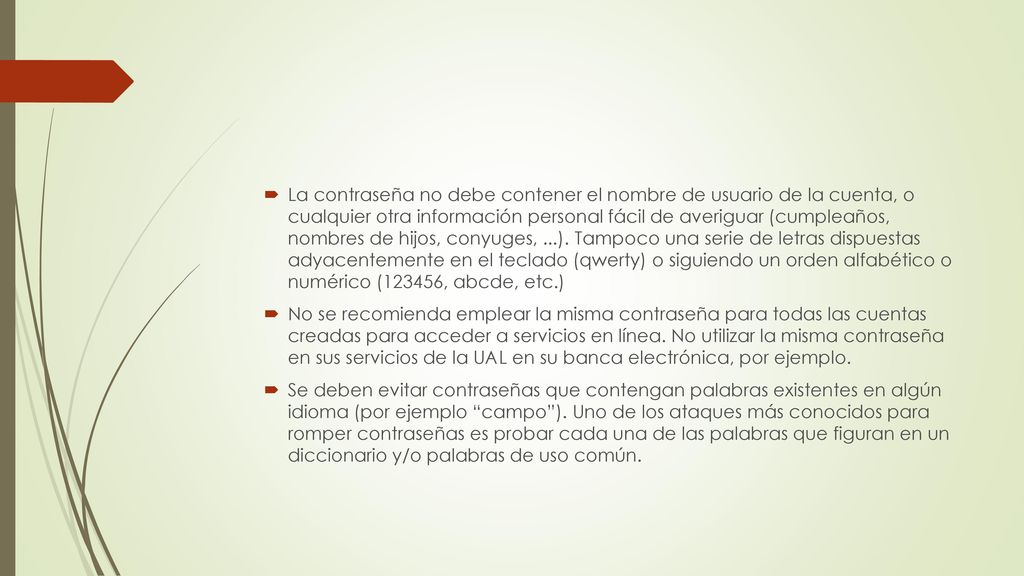 La contraseña no debe contener el nombre de usuario de la cuenta, o cualquier otra información personal fácil de averiguar (cumpleaños, nombres de hijos, conyuges, ...). Tampoco una serie de letras dispuestas adyacentemente en el teclado (qwerty) o siguiendo un orden alfabético o numérico (123456, abcde, etc.)