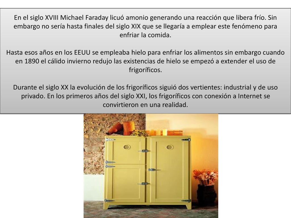 En el siglo XVIII Michael Faraday licuó amonio generando una reacción que libera frío. Sin embargo no sería hasta finales del siglo XIX que se llegaría a emplear este fenómeno para enfriar la comida.