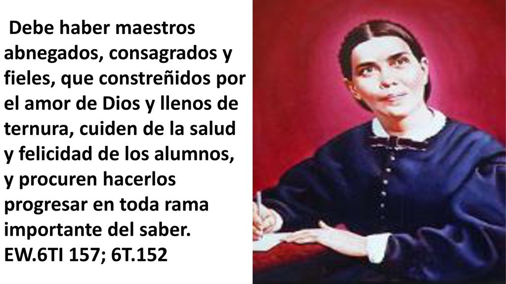 Debe haber maestros abnegados, consagrados y fieles, que constreñidos por el amor de Dios y llenos de ternura, cuiden de la salud y felicidad de los alumnos, y procuren hacerlos progresar en toda rama importante del saber.