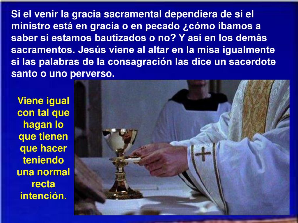 Si el venir la gracia sacramental dependiera de si el ministro está en gracia o en pecado ¿cómo íbamos a saber si estamos bautizados o no Y así en los demás sacramentos. Jesús viene al altar en la misa igualmente si las palabras de la consagración las dice un sacerdote santo o uno perverso.
