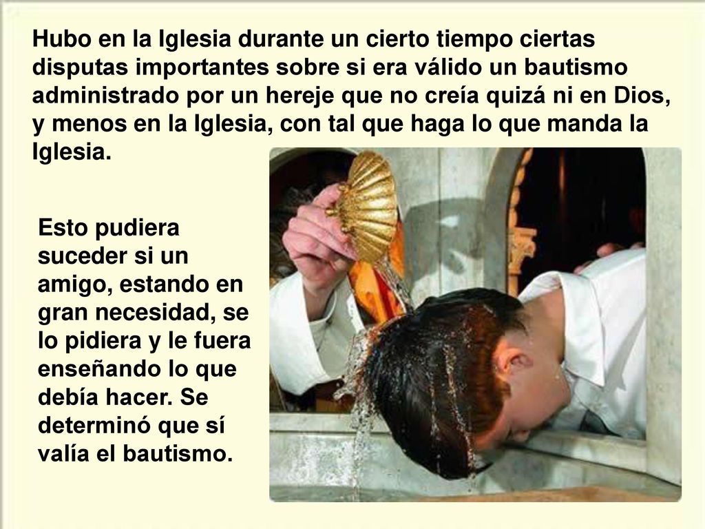 Hubo en la Iglesia durante un cierto tiempo ciertas disputas importantes sobre si era válido un bautismo administrado por un hereje que no creía quizá ni en Dios, y menos en la Iglesia, con tal que haga lo que manda la Iglesia.