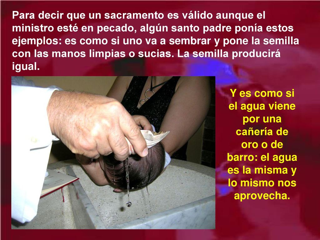 Para decir que un sacramento es válido aunque el ministro esté en pecado, algún santo padre ponía estos ejemplos: es como si uno va a sembrar y pone la semilla con las manos limpias o sucias. La semilla producirá igual.