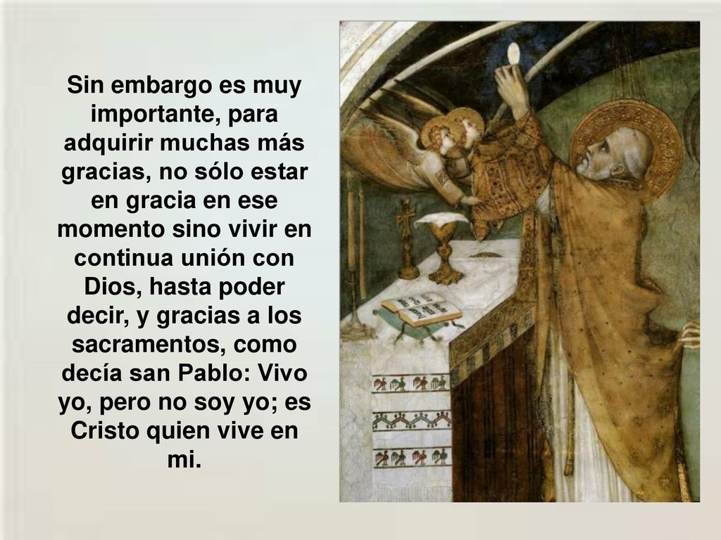 Sin embargo es muy importante, para adquirir muchas más gracias, no sólo estar en gracia en ese momento sino vivir en continua unión con Dios, hasta poder decir, y gracias a los sacramentos, como decía san Pablo: Vivo yo, pero no soy yo; es Cristo quien vive en mi.