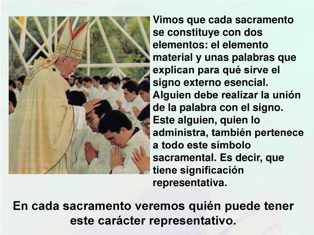 Vimos que cada sacramento se constituye con dos elementos: el elemento material y unas palabras que explican para qué sirve el signo externo esencial. Alguien debe realizar la unión de la palabra con el signo. Este alguien, quien lo administra, también pertenece a todo este símbolo sacramental. Es decir, que tiene significación representativa.