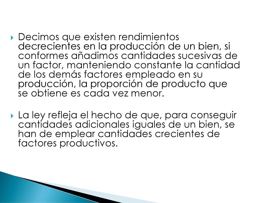 Decimos que existen rendimientos decrecientes en la producción de un bien, si conformes añadimos cantidades sucesivas de un factor, manteniendo constante la cantidad de los demás factores empleado en su producción, la proporción de producto que se obtiene es cada vez menor.