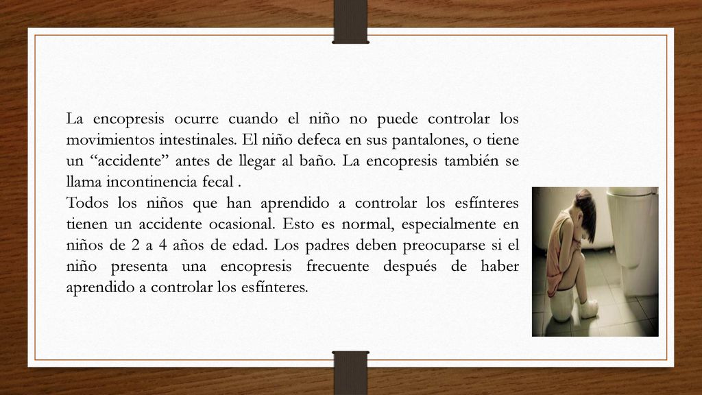 La encopresis ocurre cuando el niño no puede controlar los movimientos intestinales. El niño defeca en sus pantalones, o tiene un accidente antes de llegar al baño. La encopresis también se llama incontinencia fecal .