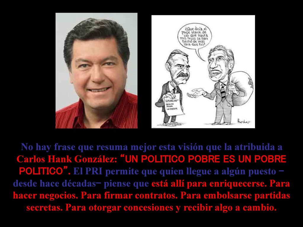 No hay frase que resuma mejor esta visión que la atribuida a Carlos Hank González: UN POLITICO POBRE ES UN POBRE POLITICO .
